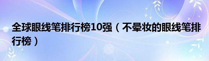 全球眼线笔排行榜10强（不晕妆的眼线笔排行榜）