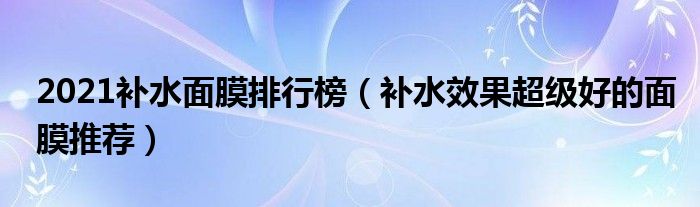 2021补水面膜排行榜（补水效果超级好的面膜推荐）