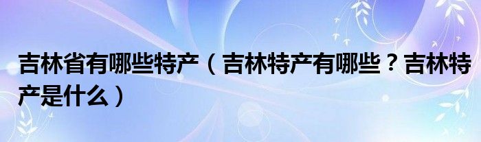 吉林省有哪些特产（吉林特产有哪些？吉林特产是什么）