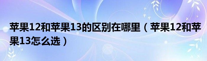 苹果12和苹果13的区别在哪里（苹果12和苹果13怎么选）