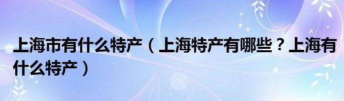 上海市有什么特产（上海特产有哪些？上海有什么特产）