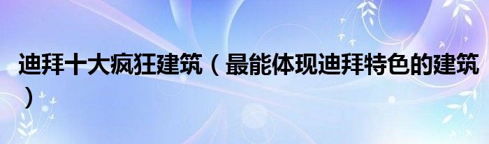 迪拜十大疯狂建筑（最能体现迪拜特色的建筑）