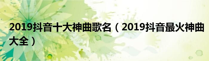 2019抖音十大神曲歌名（2019抖音最火神曲大全）