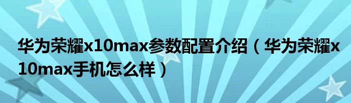 华为荣耀x10max参数配置介绍（华为荣耀x10max手机怎么样）