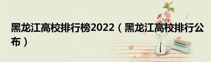 黑龙江高校排行榜2022（黑龙江高校排行公布）