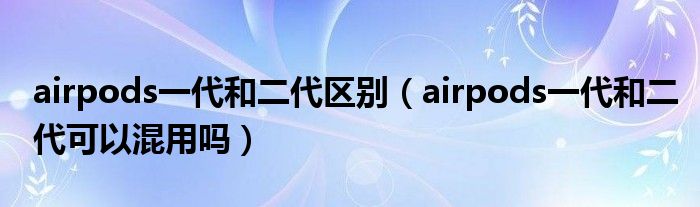 airpods一代和二代区别（airpods一代和二代可以混用吗）