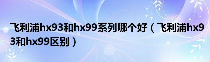 飞利浦hx93和hx99系列哪个好（飞利浦hx93和hx99区别）