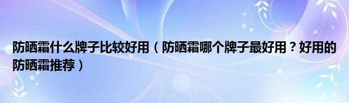 防晒霜什么牌子比较好用（防晒霜哪个牌子最好用？好用的防晒霜推荐）