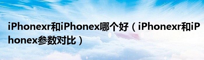 iPhonexr和iPhonex哪个好（iPhonexr和iPhonex参数对比）