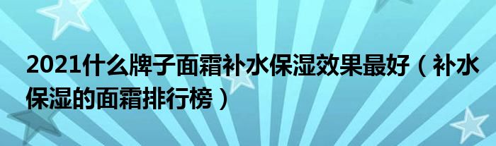 2021什么牌子面霜补水保湿效果最好（补水保湿的面霜排行榜）