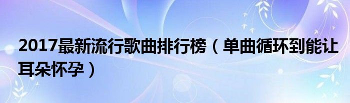 2017最新流行歌曲排行榜（单曲循环到能让耳朵怀孕）