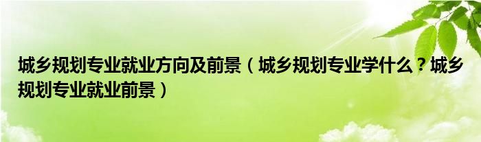 城乡规划专业就业方向及前景（城乡规划专业学什么？城乡规划专业就业前景）