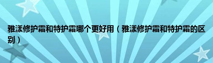 雅漾修护霜和特护霜哪个更好用（雅漾修护霜和特护霜的区别）