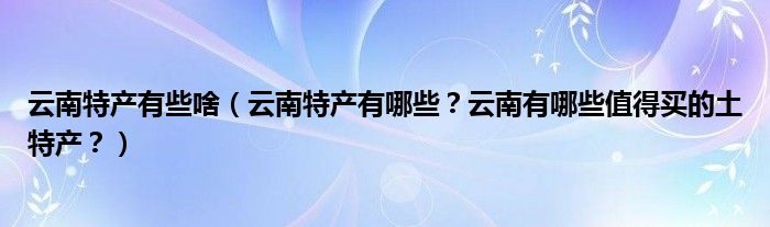 云南特产有些啥（云南特产有哪些？云南有哪些值得买的土特产？）