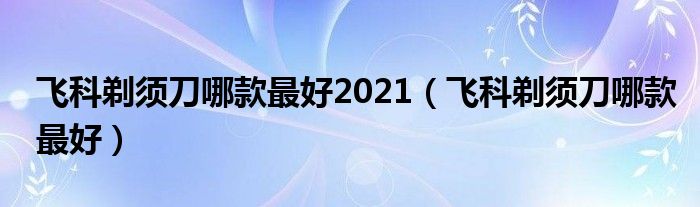 飞科剃须刀哪款最好2021（飞科剃须刀哪款最好）