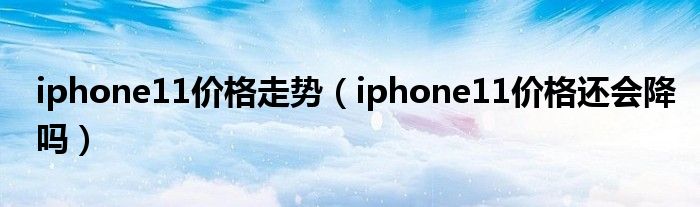 iphone11价格走势（iphone11价格还会降吗）