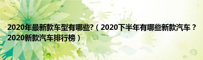 2020年最新款车型有哪些?（2020下半年有哪些新款汽车？2020新款汽车排行榜）