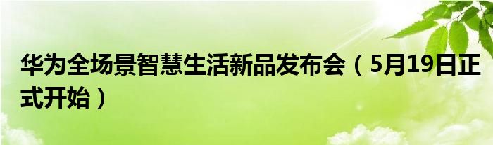 华为全场景智慧生活新品发布会（5月19日正式开始）