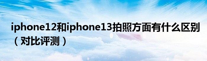 iphone12和iphone13拍照方面有什么区别（对比评测）