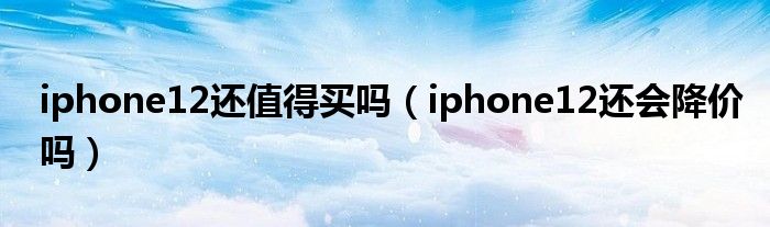 iphone12还值得买吗（iphone12还会降价吗）