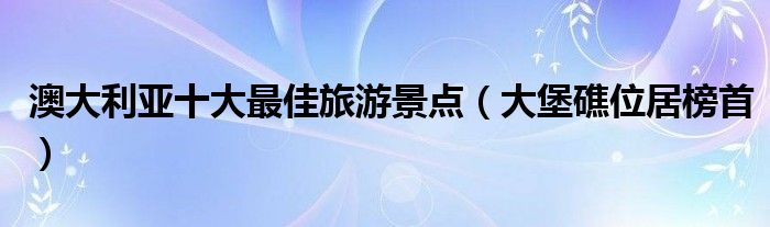 澳大利亚十大最佳旅游景点（大堡礁位居榜首）