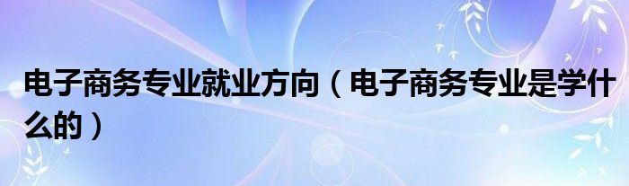 电子商务专业就业方向（电子商务专业是学什么的）