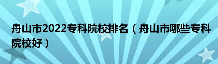 舟山市2022专科院校排名（舟山市哪些专科院校好）