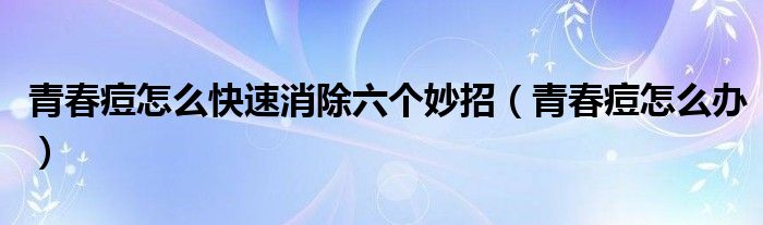 青春痘怎么快速消除六个妙招（青春痘怎么办）