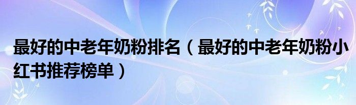 最好的中老年奶粉排名（最好的中老年奶粉小红书推荐榜单）