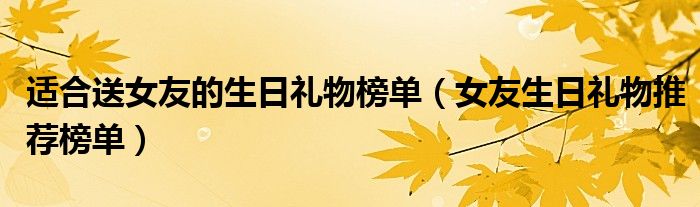 适合送女友的生日礼物榜单（女友生日礼物推荐榜单）