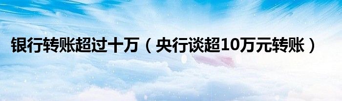 银行转账超过十万（央行谈超10万元转账）