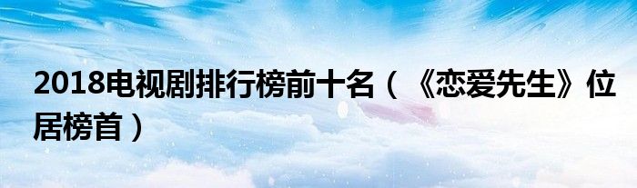 2018电视剧排行榜前十名（《恋爱先生》位居榜首）