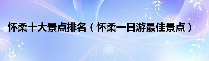 怀柔十大景点排名（怀柔一日游最佳景点）