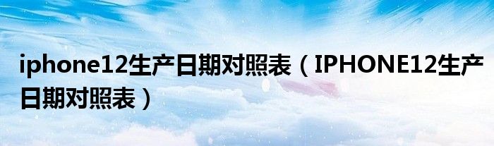 iphone12生产日期对照表（IPHONE12生产日期对照表）