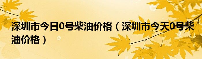 深圳市今日0号柴油价格（深圳市今天0号柴油价格）