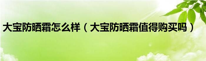 大宝防晒霜怎么样（大宝防晒霜值得购买吗）