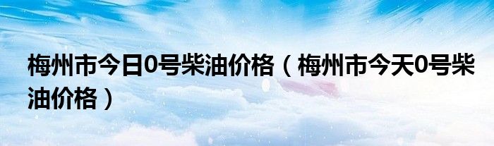 梅州市今日0号柴油价格（梅州市今天0号柴油价格）