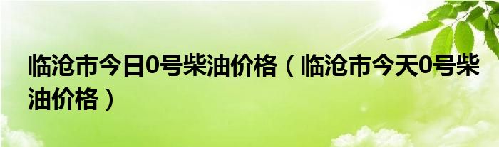 临沧市今日0号柴油价格（临沧市今天0号柴油价格）