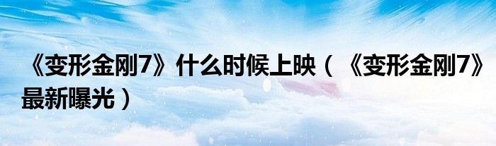 《变形金刚7》什么时候上映（《变形金刚7》最新曝光）