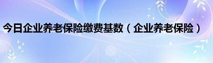 今日企业养老保险缴费基数（企业养老保险）