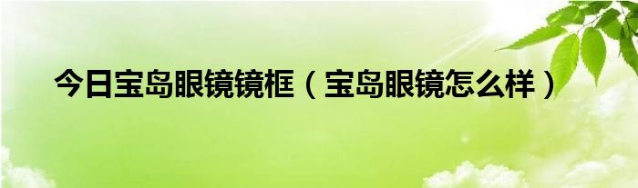 今日宝岛眼镜镜框（宝岛眼镜怎么样）