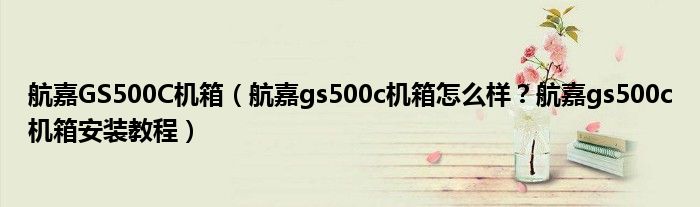 航嘉GS500C机箱（航嘉gs500c机箱怎么样？航嘉gs500c机箱安装教程）