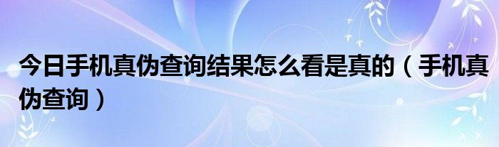 今日手机真伪查询结果怎么看是真的（手机真伪查询）