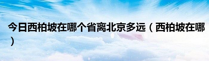 今日西柏坡在哪个省离北京多远（西柏坡在哪）