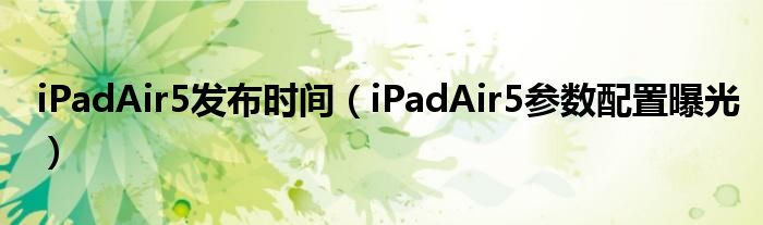 iPadAir5发布时间（iPadAir5参数配置曝光）