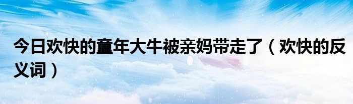 今日欢快的童年大牛被亲妈带走了（欢快的反义词）