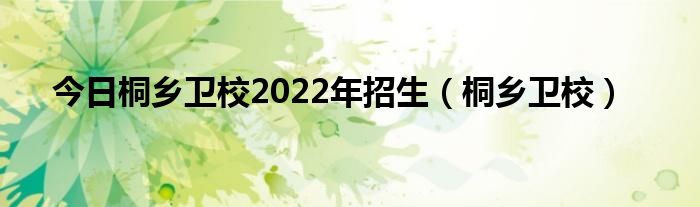 今日桐乡卫校2022年招生（桐乡卫校）