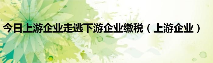 今日上游企业走逃下游企业缴税（上游企业）