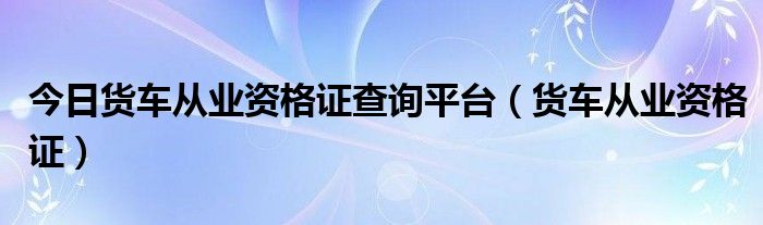 今日货车从业资格证查询平台（货车从业资格证）