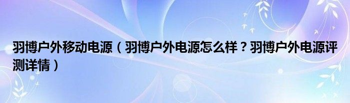 羽博户外移动电源（羽博户外电源怎么样？羽博户外电源评测详情）